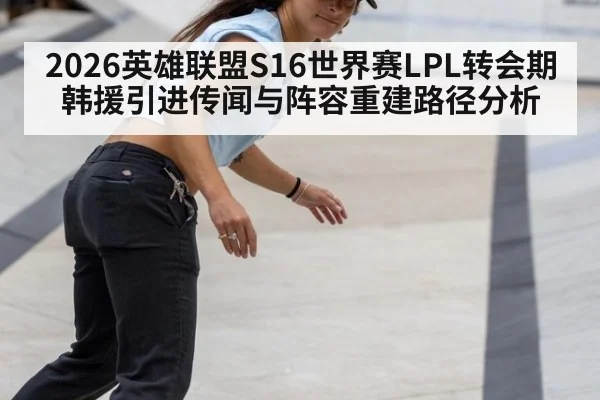 2026英雄联盟S16世界赛LPL转会期韩援引进传闻与阵容重建路径分析